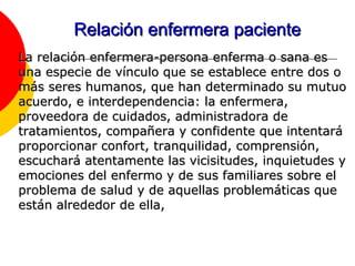 Relación enfermera paciente La relación enfermera-persona enferma o sana es una especie de vínculo que se establece entre dos o más seres humanos, que han determinado su mutuo acuerdo, e interdependencia: la enfermera, proveedora de cuidados, administradora de tratamientos, compañera y confidente que intentará proporcionar confort, tranquilidad, comprensión, escuchará atentamente las vicisitudes, inquietudes y emociones del enfermo y de sus familiares sobre el problema de salud y de aquellas problemáticas que están alrededor de ella, 