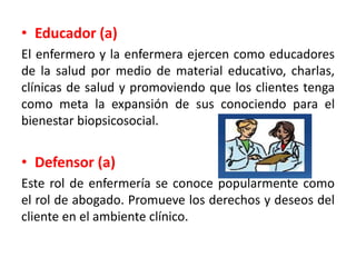 • Educador (a)
El enfermero y la enfermera ejercen como educadores
de la salud por medio de material educativo, charlas,
clínicas de salud y promoviendo que los clientes tenga
como meta la expansión de sus conociendo para el
bienestar biopsicosocial.
• Defensor (a)
Este rol de enfermería se conoce popularmente como
el rol de abogado. Promueve los derechos y deseos del
cliente en el ambiente clínico.
 