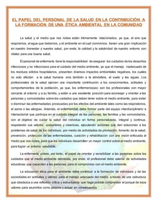 EL PAPEL DEL PERSONAL DE LA SALUD EN LA CONTRIBUCIÓN A
LA FORMACIÓN DE UNA ÉTICA AMBIENTAL EN LA COMUNIDAD
La salud y el medio que nos rodea están íntimamente relacionados, ya que, el aire que
respiramos, el agua que bebemos, y el ambiente en el cual convivimos, tienen una gran implicación
en nuestro bienestar y nuestra salud, por ende, la calidad y la salubridad de nuestro entorno son
vitales para una buena salud.
El personal de enfermería tiene la responsabilidad de asegurar los cuidados de los desechos
infecciosos y no infecciosos para el cuidado del medio ambiente, ya que el manejo inadecuado de
los residuos sólidos hospitalarios, presentan diversos impactos ambientales negativos, los cuales
no solo afectan a la salud humana sino también a la atmósfera, el suelo y las aguas. Los
profesionales de la salud ejercen una importante contribución a los conocimientos, actitudes y
comportamientos de la población, ya que, los enfermeros(as) son los profesionales con mayor
cercanía al entorno y a su familia, y están a una excelente posición para aconsejar y orientar a las
personas y comunidades sobre los cuidados que deben tener sobre el medio ambiente, para evitar
o disminuir las enfermedades provocadas por los efectos del ambiente tales como las respiratorios,
el asma o las alergias. Además, el enfermero(a) debe formar parte del equipo interdisciplinario e
intersectorial que participa en el cuidado integral de las personas, las familias y las comunidades,
con el objetivo de cuidar la salud del individuo en forma personalizada, integral y continua,
respetando sus valores, costumbres y creencias, ejecutando acciones que den soluciones a los
problemas de salud de los individuos, por medio de actividades de promoción, fomento de la salud,
prevención, protección de las enfermedades, curación y rehabilitación con una visión enfocada al
medio que nos rodea, para que los individuos desarrollen un mayor control sobre el medio ambiente,
para lograr un entorno saludable.
La enfermería posee, por tanto, el papel de orientar y sensibilizar a las personas sobre los
cuidados que el medio ambiente demanda, por ende, el profesional debe valerse de actividades
educativas que capaciten a las personas para el compromiso con el medio ambiente.
La educación ética para el ambiente debe contribuir a la formación de individuos y de las
sociedades en actitudes y valores para el manejo adecuado del medio, a través de una estructura
que obedezca a una reflexión crítica y estructurada que haga posible comprender el porqué de esos
valores para asumirlos como propios y actuar en consecuencia.
 