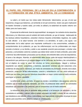 EL PAPEL DEL PERSONAL DE LA SALUD EN LA CONTRIBUCIÓN A
LA FORMACIÓN DE UNA ÉTICA AMBIENTAL EN LA COMUNIDAD
La salud y el medio que nos rodea están íntimamente relacionados, ya que, el aire que
respiramos, el agua que bebemos, y el ambiente en el cual convivimos, tienen una gran implicación
en nuestro bienestar y nuestra salud, por ende, la calidad y la salubridad de nuestro entorno son
vitales para una buena salud.
El personal de enfermería tiene la responsabilidad de asegurar los cuidados de los desechos
infecciosos y no infecciosos para el cuidado del medio ambiente, ya que el manejo inadecuado de
los residuos sólidos hospitalarios, presentan diversos impactos ambientales negativos, los cuales
no solo afectan a la salud humana sino también a la atmósfera, el suelo y las aguas. Los
profesionales de la salud ejercen una importante contribución a los conocimientos, actitudes y
comportamientos de la población, ya que, los enfermeros(as) son los profesionales con mayor
cercanía al entorno y a su familia, y están a una excelente posición para aconsejar y orientar a las
personas y comunidades sobre los cuidados que deben tener sobre el medio ambiente, para evitar
o disminuir las enfermedades provocadas por los efectos del ambiente tales como las respiratorios,
el asma o las alergias. Además, el enfermero(a) debe formar parte del equipo interdisciplinario e
intersectorial que participa en el cuidado integral de las personas, las familias y las comunidades,
con el objetivo de cuidar la salud del individuo en forma personalizada, integral y continua,
respetando sus valores, costumbres y creencias, ejecutando acciones que den soluciones a los
problemas de salud de los individuos, por medio de actividades de promoción, fomento de la salud,
prevención, protección de las enfermedades, curación y rehabilitación con una visión enfocada al
medio que nos rodea, para que los individuos desarrollen un mayor control sobre el medio ambiente,
para lograr un entorno saludable.
La enfermería posee, por tanto, el papel de orientar y sensibilizar a las personas sobre los
cuidados que el medio ambiente demanda, por ende, el profesional debe valerse de actividades
educativas que capaciten a las personas para el compromiso con el medio ambiente.
La educación ética para el ambiente debe contribuir a la formación de individuos y de las
sociedades en actitudes y valores para el manejo adecuado del medio, a través de una estructura
que obedezca a una reflexión crítica y estructurada que haga posible comprender el porqué de esos
valores para asumirlos como propios y actuar en consecuencia.
 