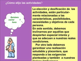  ¿Cómo elijo las actividades?

                     La elección y dosificación de las
                     actividades, están particular-
                     mente relacionadas a las
    Quisiera
  correr     1       características, posibilidades,
      hora           necesidades y objetivos de cada
                     persona.
                     En este sentido, debemos
                     inclinarnos por aquéllas que
                     despierten especial interés y
                     que se adecuen a nuestras reales
                     condiciones.
                       Por otro lado debemos
                     garantizar una realización
                     saludable y placentera, que
                     responda a las exigencias
                     planteadas y también a nuestras
 