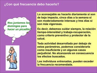 ¿Con qué frecuencia debo hacerlo?


                      Lo aconsejable es hacerlo diariamente si son
                      de bajo impacto, cinco días a la semana si
                      son moderadamente intensas y tres días si
 Nos juntamos los     son más vigorosas.
 domingos para
 hacer un picadito?   Es decir, debemos cuidar siempre, la relación
                      tiempo-intensidad y trabajo-recuperación,
                      como criterio preventivo y protector de la
                      salud.
                      Toda actividad desarrollada por debajo de
                      estos parámetros, podemos considerarla
                      como insuficiente y en algunos casos
                      perjudicial. No alcanzando en consecuencia
                      los efectos buscados.
                      Los individuos entrenados, pueden exceder
                      la frecuencia recomendada.
 
