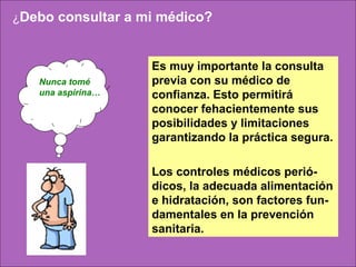 ¿Debo consultar a mi médico?



                   Es muy importante la consulta
   Nunca tomé      previa con su médico de
   una aspirina…   confianza. Esto permitirá
                   conocer fehacientemente sus
                   posibilidades y limitaciones
                        
                   garantizando la práctica segura.

                   Los controles médicos perió-
                   dicos, la adecuada alimentación
                   e hidratación, son factores fun-
                   damentales en la prevención
                   sanitaria.
 