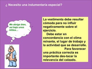 ¿ Necesito una indumentaria especial?



                        La vestimenta debe resultar
  Me abrigo bien,
                        cómoda para no influir
  así bajo unos         negativamente sobre el
  kilitos…              ejercicio.
                           Debe estar en
                        concordancia con el clima
                        reinante, el lugar de trabajo y
                        la actividad que se desarrolle.
                                        Para favorecer
                        una práctica correcta es
                        importante des-tacar la
                        relevancia del calzado.
 