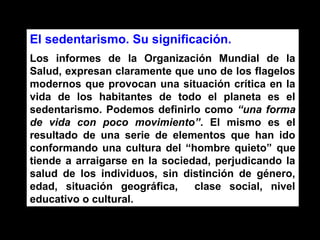 El sedentarismo. Su significación.
Los informes de la Organización Mundial de la
Salud, expresan claramente que uno de los flagelos
modernos que provocan una situación crítica en la
vida de los habitantes de todo el planeta es el
sedentarismo. Podemos definirlo como “una forma
de vida con poco movimiento”. El mismo es el
resultado de una serie de elementos que han ido
conformando una cultura del “hombre quieto” que
tiende a arraigarse en la sociedad, perjudicando la
salud de los individuos, sin distinción de género,
edad, situación geográfica,     clase social, nivel
educativo o cultural.
 