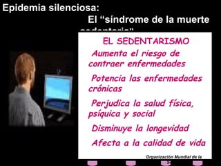 Epidemia silenciosa:
                 El “síndrome de la muerte
                sedentaria”
                    EL SEDENTARISMO
                  Aumenta el riesgo de
                 contraer enfermedades
                  Potencia las enfermedades
                 crónicas
                  Perjudica la salud física,
                 psíquica y social
                  Disminuye la longevidad
                  Afecta a la calidad de vida
                               Organización Mundial de la
                                        Salud
 