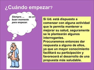 ¿Cuándo empezar?
  Siempre…,     es un
  buen momento          Si Ud. está dispuesto a
  para empezar.         comenzar con alguna actividad
                        que le permita mantener o
                        mejorar su salud, seguramente
                        se le plantearán algunos
                        interrogantes.
                        Procuraremos entonces dar
                        respuesta a alguno de ellos,
                        ya que un mayor conocimiento
                        facilitará su participación y
                        favorecerá el desarrollo de una
                        propuesta más saludable.
 