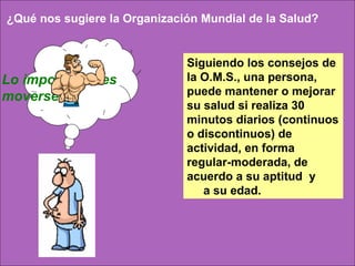 ¿Qué nos sugiere la Organización Mundial de la Salud?


                              Siguiendo los consejos de
Lo importante es              la O.M.S., una persona,
moverse....                   puede mantener o mejorar
                              su salud si realiza 30
                              minutos diarios (continuos
                              o discontinuos) de
                              actividad, en forma
                              regular-moderada, de
                              acuerdo a su aptitud y
                                 a su edad.
 