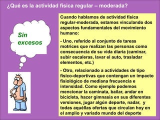 ¿Qué es la actividad física regular – moderada?

                    Cuando hablamos de actividad física
                    regular-moderada, estamos vinculando dos
                    aspectos fundamentales del movimiento
                    humano:
    Sin
    excesos.        - Uno, referido al conjunto de tareas
                    motrices que realizan las personas como
                    consecuencia de su vida diaria (caminar,
                    subir escaleras, lavar el auto, trasladar
                    elementos, etc.)
                    - Otro, relacionado a actividades de tipo
                    físico-deportivas que contengan un impacto
                    fisiológico de mediana frecuencia e
                    intensidad. Como ejemplo podemos
                    mencionar la caminata, bailar, andar en
                    bicicleta, hacer gimnasia en sus diferentes
                    versiones, jugar algún deporte, nadar, y
                    todas aquéllas ofertas que circulan hoy en
                    el amplio y variado mundo del deporte
 