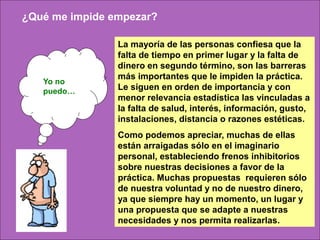 ¿Qué me impide empezar?

                La mayoría de las personas confiesa que la
                falta de tiempo en primer lugar y la falta de
                dinero en segundo término, son las barreras
                más importantes que le impiden la práctica.
   Yo no
   puedo…       Le siguen en orden de importancia y con
                menor relevancia estadística las vinculadas a
                la falta de salud, interés, información, gusto,
                instalaciones, distancia o razones estéticas.
                Como podemos apreciar, muchas de ellas
                están arraigadas sólo en el imaginario
                personal, estableciendo frenos inhibitorios
                sobre nuestras decisiones a favor de la
                práctica. Muchas propuestas requieren sólo
                de nuestra voluntad y no de nuestro dinero,
                ya que siempre hay un momento, un lugar y
                una propuesta que se adapte a nuestras
                necesidades y nos permita realizarlas.
 