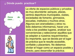 ¿ Dónde puedo practicar?

                La oferta de espacios públicos y privados
                es muy abundante: parques, plazas,
                centros deportivos municipales, clubes,
  Cerca   de    sociedades de fomento, gimnasios,
  casa…
                escuelas, institutos y muchos otros.
                Algunos son arancelados y otros no.
                Sólo debemos informarnos, hacer una
                visita a los posibles lugares, analizar sus
                conveniencias y seleccionar aquéllos que
                se adapten a nuestros requerimientos.
                Es importante, que se decida por el lugar
                de práctica que le resulte accesible,
                confiable y placentero. No debemos
                olvidar el hogar como un espacio posible y
                directo, para desarrollar la práctica.
 