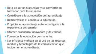  Deja de ser un transmisor y se convierte en
formador para los alumnos
 Contribuye a la autogestión del aprendizaje
 Democratizar el acceso a la educación.
 Propiciar el aprendizaje autónomo ligado a la
experiencia del usuario.
 Ofrecer enseñanza innovadora y de calidad.
 Fomentar la educación permanente.
 Ser eficiente y eficaz en el uso de los recursos,
medios y tecnologías de la comunicación que
inciden en el aprendizaje.
 