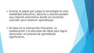  Gracias al papel que juega la tecnología en esta
modalidad educativa, docente y alumno pueden
una relación asincrónica donde no necesitan
coincidir para construir aprendizaje.
 Se basa en la interacción frecuente, la
colaboración y la discusión de ideas para lograr
desarrollar un proceso de aprendizaje
significativo.
 