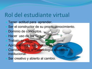 Rol del estudiante virtual
● Tener actitud para aprender.
● Ser el constructor de su propio conocimiento.
● Dominio de conceptos.
● Hacer uso de las Tics.
● Trabajo en equipo.
● Apropiación de su proceso de formación.
● Claridad sobre la metodología educativa
institucional.
● Ser creativo y abierto al cambio.
 