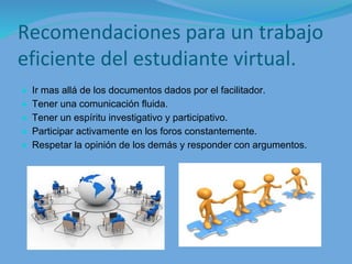 Recomendaciones para un trabajo
eficiente del estudiante virtual.
● Ir mas allá de los documentos dados por el facilitador.
● Tener una comunicación fluida.
● Tener un espíritu investigativo y participativo.
● Participar activamente en los foros constantemente.
● Respetar la opinión de los demás y responder con argumentos.
 
