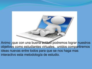 Animo ¡que con una buena actitud podremos lograr nuestros
objetivos como estudiantes virtuales, unidos compartiremos
ideas nuevas entre todos para que se nos haga mas
interactivo esta metodología de estudio.
 