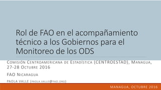 Rol de FAO en el acompañamiento
técnico a los Gobiernos para el
Monitoreo de los ODS
COMISIÓN CENTROAMERICANA DE ESTADÍSTICA (CENTROESTAD), MANAGUA,
27-28 OCTUBRE 2016
FAO NICARAGUA
PAOLA VALLE (PAOLA.VALLE@FAO.ORG)
MANAGUA, OCTUBRE 2016
 