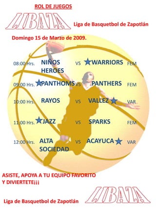 ROL DE JUEGOSLiga de Basquetbol de ZapotlánDomingo 15 de Marzo de 2009.NIÑOS HEROESWARRIORSVS08:00 Hrs.FEMPANTHOMSPANTHERSVS09:00 Hrs.FEMRAYOS VALLEZVS10:00 Hrs.VARJAZZSPARKSVS11:00 Hrs.FEMALTA SOCIEDADACAYUCAVS12:00 Hrs.VARASISTE, APOYA A TU EQUIPO FAVORITOY DIVIERTETE¡¡¡Liga de Basquetbol de Zapotlán