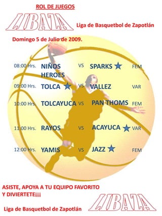 ROL DE JUEGOSLiga de Basquetbol de ZapotlánDomingo 5 de Julio de 2009.  NIÑOS HEROESSPARKSVS08:00 Hrs.FEMTOLCAVALLEZVS09:00 Hrs.VARPAN THOMSTOLCAYUCAVS10:00 Hrs.FEMACAYUCARAYOSVS11:00 Hrs.VARJAZZYAMIS12:00 Hrs.VSFEMASISTE, APOYA A TU EQUIPO FAVORITOY DIVIERTETE¡¡¡Liga de Basquetbol de Zapotlán
