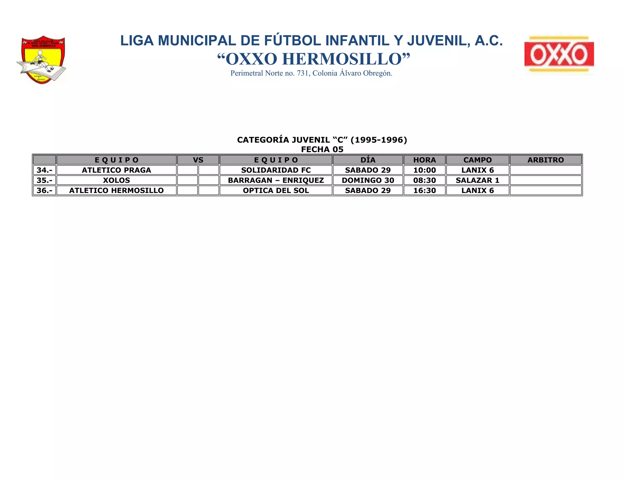 LIGA MUNICIPAL DE FÚTBOL INFANTIL Y JUVENIL, A.C.
                                  “OXXO HERMOSILLO”
                                   Perimetral Norte no. 731, Colonia Álvaro Obregón.




                                    CATEGORÍA JUVENIL “C” (1995-1996)
                                                FECHA 05
             EQUIPO          VS        EQUIPO                           DÍA            HORA     CAMPO      ARBITRO
34.-      ATLETICO PRAGA            SOLIDARIDAD FC                   SABADO 29         10:00    LANIX 6
35.-          XOLOS               BARRAGAN – ENRIQUEZ               DOMINGO 30         08:30   SALAZAR 1
36.-   ATLETICO HERMOSILLO           OPTICA DEL SOL                  SABADO 29         16:30    LANIX 6
 