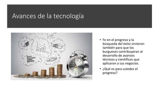 Avances de la tecnología
• Fe en el progreso y la
búsqueda del éxito sirvieron
también para que los
burgueses contribuyeran al
desarrollo de avances
técnicos y científicos que
aplicaron a sus negocios.
• ¿Qué es para ustedes el
progreso?
 
