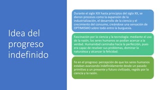 Idea del
progreso
indefinido
Durante el siglo XIX hasta principios del siglo XX, se
dieron procesos como la expansión de la
industrialización, el desarrollo de la ciencia y el
crecimiento del consumo, creándose una sensación de
OPTIMISMO sobre todo entre la burguesía.
Fascinación por la ciencia y la tecnología: mediante el uso
de la razón, los seres humanos se podían acercar a la
verdad. Humanidad caminaba hacia la perfección, pues
era capaz de resolver sus problemas, dominar la
naturaleza y alcanzar la felicidad.
Fe en el progreso: percepción de que los seres humanos
estaban avanzando indefinidamente desde un pasado
primitivo a un presente y futuro civilizado, regido por la
ciencia y la razón.
 