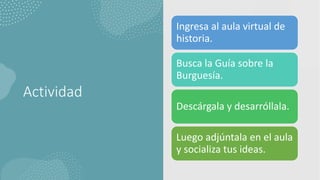 Actividad
Ingresa al aula virtual de
historia.
Busca la Guía sobre la
Burguesía.
Descárgala y desarróllala.
Luego adjúntala en el aula
y socializa tus ideas.
 