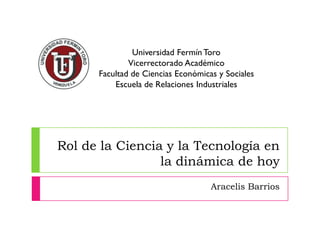 Rol de la Ciencia y la Tecnología en
la dinámica de hoy
Aracelis Barrios
Universidad FermínToro
Vicerrectorado Académico
Facultad de Ciencias Económicas y Sociales
Escuela de Relaciones Industriales
 