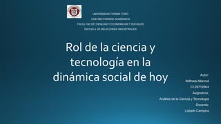 UNIVERSIDAD FERMIN TORO
VICE-RECTORADO ACADEMICO
FACULTAD DE CIENCIAS Y ECONOMICAS Y SOCIALES
ESCUELA DE RELACIONES INDUSTRIALES
Autor:
Wilfredo Mármol
CI:28712904
Asignatura:
Análisis de la Ciencia y Tecnología
Docente:
Lisbeth Campins
Rol de la ciencia y
tecnología en la
dinámica social de hoy
 