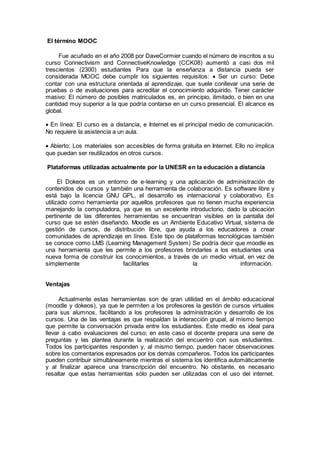 El término MOOC 
Fue acuñado en el año 2008 por DaveCormier cuando el número de inscritos a su 
curso Connectivism and ConnectiveKnowledge (CCK08) aumentó a casi dos mil 
trescientos (2300) estudiantes Para que la enseñanza a distancia pueda ser 
considerada MOOC debe cumplir los siguientes requisitos:  Ser un curso: Debe 
contar con una estructura orientada al aprendizaje, que suele conllevar una serie de 
pruebas o de evaluaciones para acreditar el conocimiento adquirido. Tener carácter 
masivo: El número de posibles matriculados es, en principio, ilimitado, o bien en una 
cantidad muy superior a la que podría contarse en un curso presencial. El alcance es 
global. 
 En línea: El curso es a distancia, e Internet es el principal medio de comunicación. 
No requiere la asistencia a un aula. 
 Abierto: Los materiales son accesibles de forma gratuita en Internet. Ello no implica 
que puedan ser reutilizados en otros cursos. 
Plataformas utilizadas actualmente por la UNESR en la educación a distancia 
El Dokeos es un entorno de e-learning y una aplicación de administración de 
contenidos de cursos y también una herramienta de colaboración. Es software libre y 
está bajo la licencia GNU GPL, el desarrollo es internacional y colaborativo. Es 
utilizado como herramienta por aquellos profesores que no tienen mucha experiencia 
manejando la computadora, ya que es un excelente introductorio, dado la ubicación 
pertinente de las diferentes herramientas se encuentran visibles en la pantalla del 
curso que se estén diseñando. Moodle es un Ambiente Educativo Virtual, sistema de 
gestión de cursos, de distribución libre, que ayuda a los educadores a crear 
comunidades de aprendizaje en línea. Este tipo de plataformas tecnológicas también 
se conoce como LMS (Learning Management System) Se podría decir que moodle es 
una herramienta que les permite a los profesores brindarles a los estudiantes una 
nueva forma de construir los conocimientos, a través de un medio virtual, en vez de 
simplemente facilitarles la información. 
Ventajas 
Actualmente estas herramientas son de gran utilidad en el ámbito educacional 
(moodle y dokeos), ya que le permiten a los profesores la gestión de cursos virtuales 
para sus alumnos, facilitando a los profesores la administración y desarrollo de los 
cursos. Una de las ventajas es que respaldan la interacción grupal, al mismo tiempo 
que permite la conversación privada entre los estudiantes. Este medio es ideal para 
llevar a cabo evaluaciones del curso; en este caso el docente prepara una serie de 
preguntas y las plantea durante la realización del encuentro con sus estudiantes. 
Todos los participantes responden y, al mismo tiempo, pueden hacer observaciones 
sobre los comentarios expresados por los demás compañeros. Todos los participantes 
pueden contribuir simultáneamente mientras el sistema los identifica automáticamente 
y al finalizar aparece una transcripción del encuentro. No obstante, es necesario 
resaltar que estas herramientas sólo pueden ser utilizadas con el uso del internet. 
