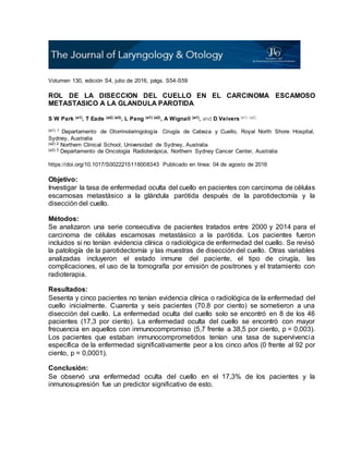 Volumen 130, edición S4, julio de 2016, págs. S54-S59
ROL DE LA DISECCION DEL CUELLO EN EL CARCINOMA ESCAMOSO
METASTASICO A LA GLANDULA PAROTIDA
S W Park (a1), T Eade (a2) (a3), L Pang (a1) (a2), A Wignall (a1), and D Veivers (a1) (a2)
(a1) 1 Departamento de Otorrinolaringología Cirugía de Cabeza y Cuello, Royal North Shore Hospital,
Sydney, Australia
(a2) 2 Northern Clinical School, Universidad de Sydney, Australia
(a3) 3 Departamento de Oncología Radioterápica, Northern Sydney Cancer Center, Australia
https://doi.org/10.1017/S0022215116008343 Publicado en línea: 04 de agosto de 2016
Objetivo:
Investigar la tasa de enfermedad oculta del cuello en pacientes con carcinoma de células
escamosas metastásico a la glándula parótida después de la parotidectomía y la
disección del cuello.
Métodos:
Se analizaron una serie consecutiva de pacientes tratados entre 2000 y 2014 para el
carcinoma de células escamosas metastásico a la parótida. Los pacientes fueron
incluidos si no tenían evidencia clínica o radiológica de enfermedad del cuello. Se revisó
la patología de la parotidectomía y las muestras de disección del cuello. Otras variables
analizadas incluyeron el estado inmune del paciente, el tipo de cirugía, las
complicaciones, el uso de la tomografía por emisión de positrones y el tratamiento con
radioterapia.
Resultados:
Sesenta y cinco pacientes no tenían evidencia clínica o radiológica de la enfermedad del
cuello inicialmente. Cuarenta y seis pacientes (70.8 por ciento) se sometieron a una
disección del cuello. La enfermedad oculta del cuello solo se encontró en 8 de los 46
pacientes (17,3 por ciento). La enfermedad oculta del cuello se encontró con mayor
frecuencia en aquellos con inmunocompromiso (5,7 frente a 38,5 por ciento, p = 0,003).
Los pacientes que estaban inmunocomprometidos tenían una tasa de supervivencia
específica de la enfermedad significativamente peor a los cinco años (0 frente al 92 por
ciento, p = 0,0001).
Conclusión:
Se observó una enfermedad oculta del cuello en el 17,3% de los pacientes y la
inmunosupresión fue un predictor significativo de esto.
 