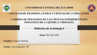 UNIVERSIDAD CENTRAL DEL ECUADOR
FACULTAD DE FILOSOFÍA, LETRAS Y CIENCIAS DE LA EDUCACIÓN
CARRERA DE PEDAGOGÍA DE LAS CIENCIAS EXPERIMENTALES.
PEDAGOGÍA DE LA QUÍMICA Y BIOLOGÍA
Didáctica de la biología I
Tema: Rol del ADN
Nombre: Vinicio Molina
Curso: 7mo Semestre “B”
 