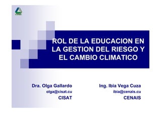 ROL DE LA EDUCACION EN
LA GESTION DEL RIESGO Y
EL CAMBIO CLIMATICO
Ing. Ibia Vega Cuza
ibia@cenais.cu
CENAIS
Dra. Olga Gallardo
olga@cisat.cu
CISAT
 