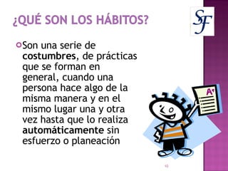 Son una serie de  costumbres , de prácticas que se forman en general, cuando una persona hace algo de la misma manera y en el mismo lugar una y otra vez hasta que lo realiza  automáticamente  sin esfuerzo o planeación 