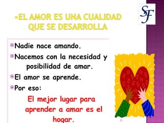 Nadie nace amando. Nacemos con la necesidad y  posibilidad de amar.  El amor se aprende.  Por eso:  El mejor lugar para aprender a amar es el hogar. 