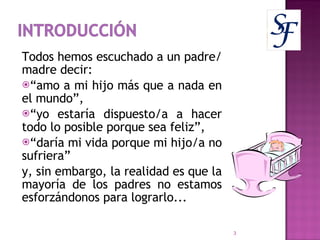 Todos hemos escuchado a un padre/madre decir:  “ amo a mi hijo más que a nada en el mundo”, “ yo estaría dispuesto/a a hacer todo lo posible porque sea feliz”, “ daría mi vida porque mi hijo/a no sufriera”  y, sin embargo, la realidad es que la mayoría de los padres no estamos esforzándonos para lograrlo... 
