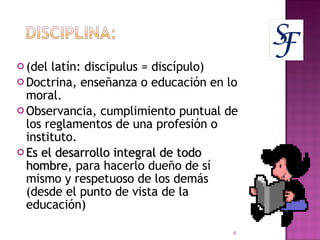 (del latín: discipulus = discípulo)  Doctrina, enseñanza o educación en lo moral. Observancia, cumplimiento puntual de los reglamentos de una profesión o instituto. Es el desarrollo integral de todo hombre , para hacerlo dueño de sí mismo y respetuoso de los demás (desde el punto de vista de la  educación) 