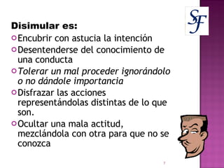 Disimular es: Encubrir con astucia la intención Desentenderse del conocimiento de una conducta Tolerar un mal proceder ignorándolo o no dándole importancia Disfrazar las acciones representándolas distintas de lo que son. Ocultar una mala actitud, mezclándola con otra para que no se conozca 