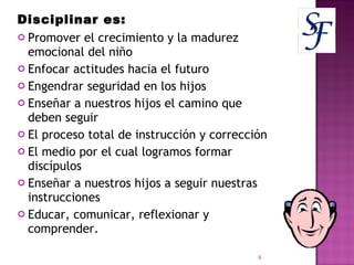 Disciplinar es: Promover el crecimiento y la madurez emocional del niño Enfocar actitudes hacia el futuro Engendrar seguridad en los hijos Enseñar a nuestros hijos el camino que deben seguir El proceso total de instrucción y corrección El medio por el cual logramos formar discípulos Enseñar a nuestros hijos a seguir nuestras instrucciones Educar, comunicar, reflexionar y comprender. 