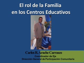 CarlosR.AracheCarrasco
Coordinador de Eje
Dirección General de Participación Comunitaria
El rol de la Familia
en los Centros Educativos
 