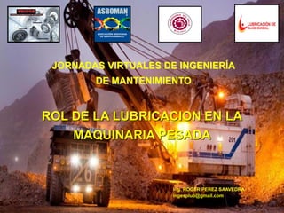 JORNADAS VIRTUALES DE INGENIERÍA
DE MANTENIMIENTO
Ing. ROGER PEREZ SAAVEDRA
ingesplub@gmail.com
ROL DE LA LUBRICACION EN LA
MAQUINARIA PESADA
 