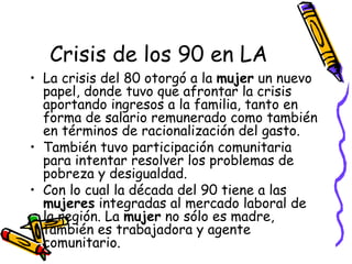 Crisis de los 90 en LA
• La crisis del 80 otorgó a la mujer un nuevo
  papel, donde tuvo que afrontar la crisis
  aportand...