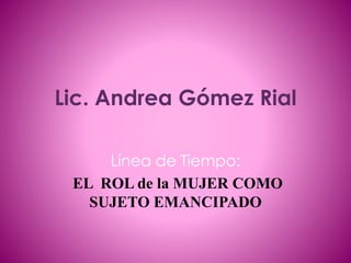Lic. Andrea Gómez Rial
Línea de Tiempo:
EL ROL de la MUJER COMO
SUJETO EMANCIPADO
 