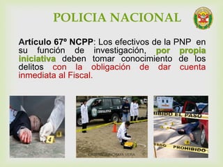 POLICIA NACIONAL
Artículo 67º NCPP: Los efectivos de la PNP en
su función de investigación, por propia
iniciativa deben tomar conocimiento de los
delitos con la obligación de dar cuenta
inmediata al Fiscal.
CRISTEL JUNCHAYA VERA
 