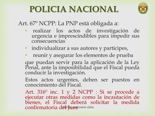 POLICIA NACIONAL
Art. 67º NCPP: La PNP está obligada a:
• realizar los actos de investigación de
urgencia e imprescindibles para impedir sus
consecuencias
• individualizar a sus autores y partícipes,
• reunir y asegurar los elementos de prueba
que puedan servir para la aplicación de la Ley
Penal, ante la imposibilidad que el Fiscal pueda
conducir la investigación.
Estos actos urgentes, deben ser puestos en
conocimiento del Fiscal.
Art. 316º inc. 1 y 2 NCPP : Si se procede a
ejecutar otras medidas como la incautación de
bienes, el Fiscal deberá solicitar la medida
confirmatoria del JuezCRISTEL JUNCHAYA VERA
 