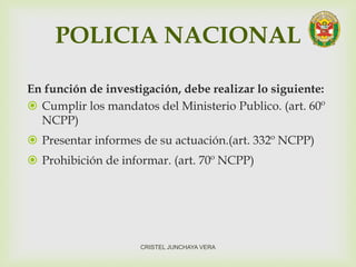 POLICIA NACIONAL
En función de investigación, debe realizar lo siguiente:
 Cumplir los mandatos del Ministerio Publico. (art. 60º
NCPP)
 Presentar informes de su actuación.(art. 332º NCPP)
 Prohibición de informar. (art. 70º NCPP)
CRISTEL JUNCHAYA VERA
 
