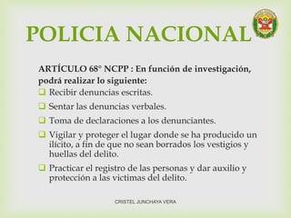 POLICIA NACIONAL
ARTÍCULO 68° NCPP : En función de investigación,
podrá realizar lo siguiente:
 Recibir denuncias escritas.
 Sentar las denuncias verbales.
 Toma de declaraciones a los denunciantes.
 Vigilar y proteger el lugar donde se ha producido un
ilícito, a fin de que no sean borrados los vestigios y
huellas del delito.
 Practicar el registro de las personas y dar auxilio y
protección a las victimas del delito.
CRISTEL JUNCHAYA VERA
 