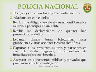POLICIA NACIONAL
 Recoger y conservar los objetos e instrumentos
 relacionados con el delito.
 Realizar las diligencias orientadas a identificar a los
autores o participes de un delito.
 Recibir las declaraciones de quienes han
presenciado el delito.
 Levantar planos; tomar fotografías, hacer
grabaciones y otras acciones técnicas científicas.
 Capturar a los presuntos autores y partícipes en
caso de delito flagrante, informándoles de
inmediato sobre sus derechos.
 Asegurar los documentos públicos y privados que
puedan servir a la investigación.
CRISTEL JUNCHAYA VERA
 