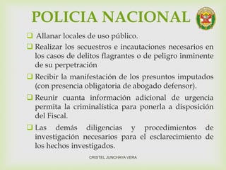 POLICIA NACIONAL
 Allanar locales de uso público.
 Realizar los secuestros e incautaciones necesarios en
los casos de delitos flagrantes o de peligro inminente
de su perpetración
 Recibir la manifestación de los presuntos imputados
(con presencia obligatoria de abogado defensor).
 Reunir cuanta información adicional de urgencia
permita la criminalística para ponerla a disposición
del Fiscal.
 Las demás diligencias y procedimientos de
investigación necesarios para el esclarecimiento de
los hechos investigados.
CRISTEL JUNCHAYA VERA
 