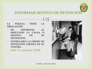 LA POLICIA TIENE LA
OBLIGACIÓN
 DE INFORMAR AL
IMPUTADO LA CAUSA O
MOTIVO DE SU
DETENCION,
 ENTREGARLE LA ORDEN DE
DETENCIÓN GIRADA EN SU
CONTRA
 (ART. 71º numeral 2 NCPP)
INFORMAR MOTIVO DE DETENCIÓN
CRISTEL JUNCHAYA VERA
 
